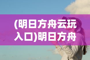 (明日方舟云玩入口)明日方舟云游戏，探索移动策略游戏的全新体验