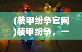 (装甲纷争官网)装甲纷争，一场现代装甲的较量与策略分析