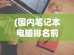 (国内笔记本电脑排名前十)国内笔记本电脑品牌排行及其市场影响力分析