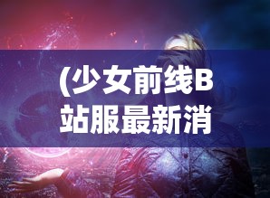 (少女前线B站服最新消息)少女前线B站服，游戏魅力与玩家互动体验探讨