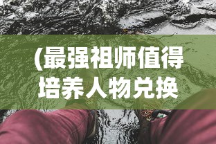 (最强祖师值得培养人物兑换码)最强祖师，值得培养的人物角色深度解析