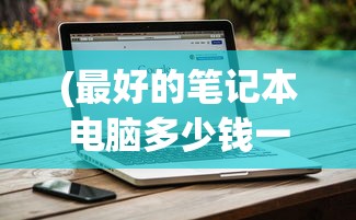 (最好的笔记本电脑多少钱一台)关于最好的笔记本电脑的价格及其价值考量