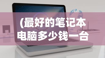 (最好的笔记本电脑多少钱一台)关于最好的笔记本电脑的价格及其价值考量