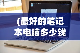 (最好的笔记本电脑多少钱一台)关于最好的笔记本电脑的价格及其价值考量