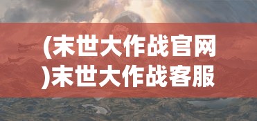 (末世大作战官网)末世大作战客服，游戏世界的守护者与支持者