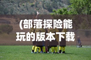 (部落探险能玩的版本下载)部落探险，探索不同版本的游戏体验