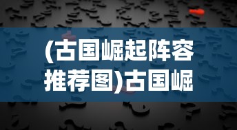 (古国崛起阵容推荐图)古国崛起阵容推荐，策略分析与最佳组合探讨