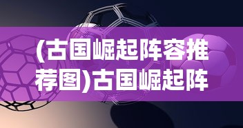 (古国崛起阵容推荐图)古国崛起阵容推荐，策略分析与最佳组合探讨