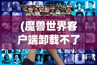 (魔兽世界客户端卸载不了怎么办)魔兽世界客户端卸载难题解析
