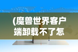 (魔兽世界客户端卸载不了怎么办)魔兽世界客户端卸载难题解析