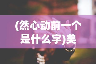 (然心动前一个是什么字)矣然心动，探索情感深处的奥秘