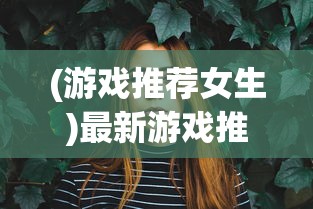 (游戏推荐女生)最新游戏推荐，探索多元宇宙的无限魅力