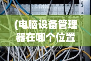 (电脑设备管理器在哪个位置)电脑设备管理器位置详解及常见问题解答