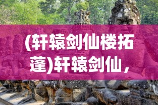 (轩辕剑仙楼拓蓬)轩辕剑仙，传奇之旅与神秘文化交融