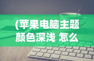 (苹果电脑主题颜色深浅 怎么改变)如何更改苹果电脑主题颜色的深浅？详细步骤与常见问答