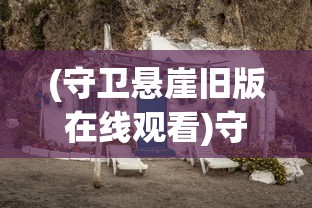 (守卫悬崖旧版在线观看)守卫悬崖旧版，历史、挑战与遗产