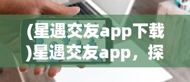 (星遇交友app下载)星遇交友app，探索新时代的社交新体验