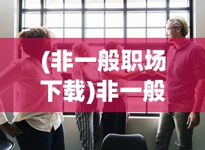 (非一般职场下载)非一般职场下架，原因、影响与未来展望