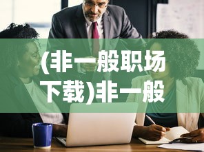 (非一般职场下载)非一般职场下架，原因、影响与未来展望