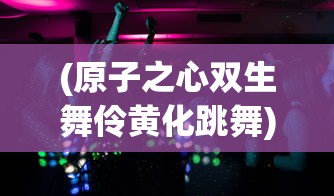 (原子之心双生舞伶黄化跳舞)关于原子之心双生舞伶黄化的探讨