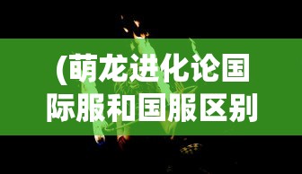 (萌龙进化论国际服和国服区别)萌龙进化论国际服，游戏探索与常见问题解答