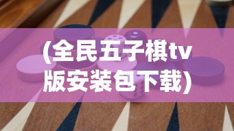 (全民五子棋tv版安装包下载)全民五子棋TV版安装包，游戏介绍与常见问题解答