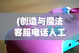 (创造与魔法客服电话人工服务)创造与魔法客服，游戏玩家的支持与问题解决中心