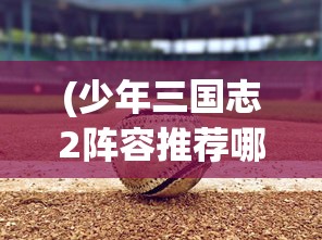 (少年三国志2阵容推荐哪个国家好)少年三国志2，最佳阵容推荐与策略分析