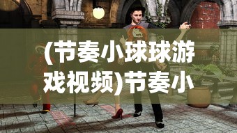 (节奏小球球游戏视频)节奏小球球游戏，玩转音乐与竞技的完美结合