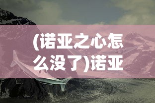 (诺亚之心怎么没了)诺亚之心是否还能玩？全面解析游戏现状与发展前景