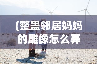 (整蛊邻居妈妈的雕像怎么弄)整蛊邻居攻略妈妈的宝贝，玩转恶作剧游戏的新篇章