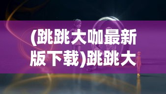 (跳跳大咖最新版下载)跳跳大咖人物，揭秘背后的故事与影响力
