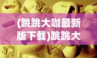 (跳跳大咖最新版下载)跳跳大咖人物，揭秘背后的故事与影响力