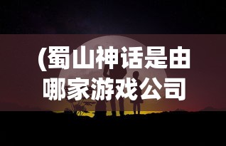 (蜀山神话是由哪家游戏公司开发的)蜀山神话深度解析，神秘世界的起源与传承
