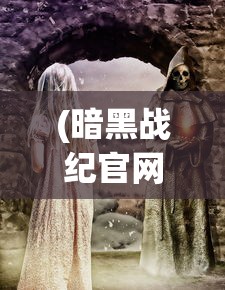 (暗黑战纪官网)暗黑战纪传奇，探索史诗般的冒险旅程