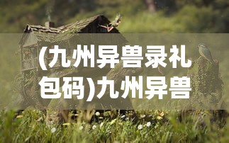 (九州异兽录礼包码)九州异兽录，奇幻世界中的神秘生物