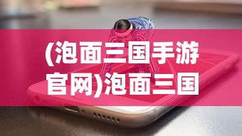 (泡面三国手游官网)泡面三国网页游戏还存在吗？深度探讨与解析