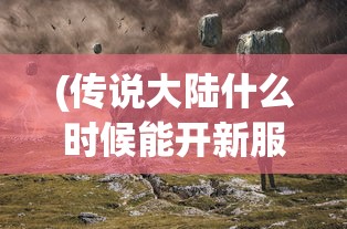 (传说大陆什么时候能开新服)关于传说大陆开放时间的探索与期待