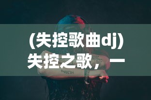 (失控歌曲dj)失控之歌，一首唤醒情感深处的歌曲的魅力解析