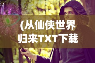 (从仙侠世界归来TXT下载)从仙侠世界归来，探索奇幻之旅的深度与意义