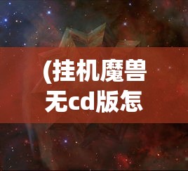 (挂机魔兽无cd版怎么下载)挂机魔兽无CD版，游戏新体验的深度解析