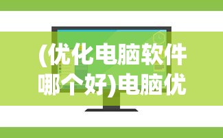 (优化电脑软件哪个好)电脑优化软件十大排名及其深度解析