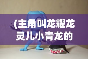 (主角叫龙耀龙灵儿小青龙的小说)龙耀龙灵儿小青龙，传奇之旅的宿命纠缠