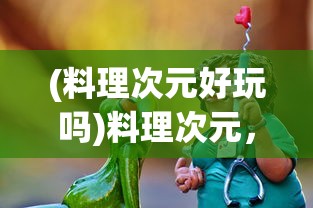 (料理次元好玩吗)料理次元，这款游戏现在还能玩吗？