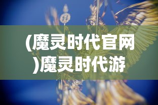 (魔灵时代官网)魔灵时代游戏，新时代的奇幻冒险之旅