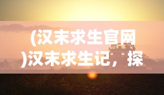 (汉末求生官网)汉末求生记，探寻生存之道与智慧之光