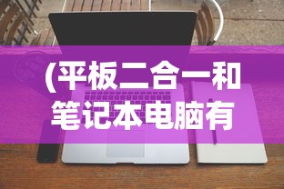 (平板二合一和笔记本电脑有什么区别)平板电脑二合一与笔记本电脑，哪个更胜一筹？