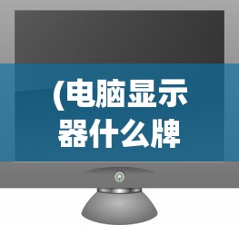 (电脑显示器什么牌子好?)电脑显示器什么牌子好？2021年品牌排行榜及选购指南