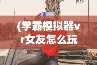 (学霸模拟器vr女友怎么玩)学霸模拟器，VR女友的全新体验
