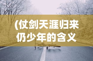(仗剑天涯归来仍少年的含义)仗剑天涯路归来仍少年——一场关于成长与勇气的征途